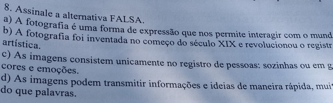 Assinale a alternativa FALSA.
a) A fotografia é uma forma de expressão que nos permite interagir com o mund
b) A fotografia foi inventada no começo do século XIX e revolucionou o registr
artística.
c) As imagens consistem unicamente no registro de pessoas: sozinhas ou em g
cores e emoções.
d) As imagens podem transmitir informações e ideias de maneira rápida, muir
do que palavras.