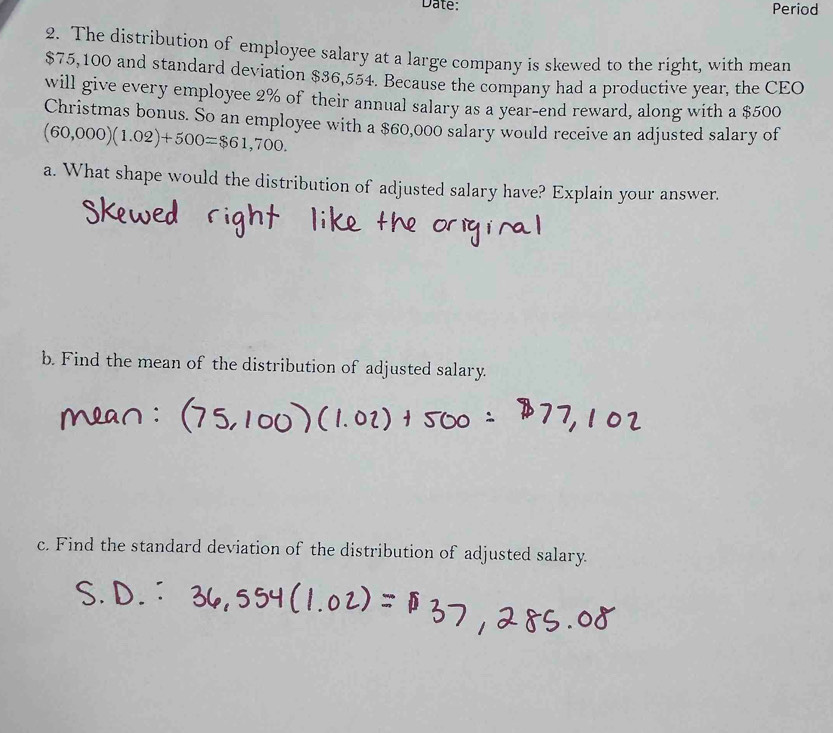 Date: Period 
2. The distribution of employee salary at a large company is skewed to the right, with mean
$75,100 and standard deviation $36,554. Because the company had a productive year, the CEO 
will give every employee 2% of their annual salary as a year-end reward, along with a $500
Christmas bonus. So an employee with a $60,000 salary would receive an adjusted salary of
(60,000)(1.02)+500=$61,700. 
a. What shape would the distribution of adjusted salary have? Explain your answer. 
b. Find the mean of the distribution of adjusted salary. 
c. Find the standard deviation of the distribution of adjusted salary.