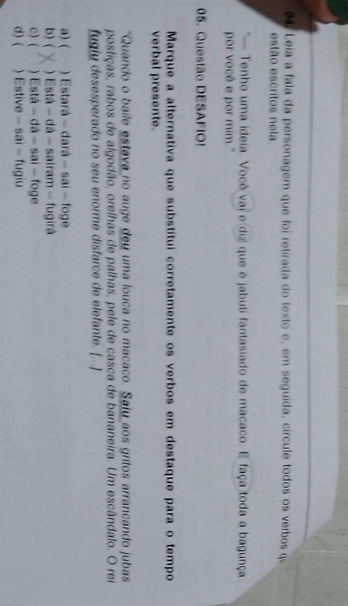 Leia a fala da personagem que foi retirada do texto e, em seguída, círcule todos os verbos qu
estão escritos nela.
' Tenho uma ideia. Você vai e diz que é jabuti fantasiado de macaco. E faça toda a bagunça
por você e por mim."
05. Questão DESAFIO!
Marque a alternativa que substitui corretamente os verbos em destaque para o tempo
verbal presente.
"Quando o baile estava no auge deu uma louca no macaco. Saíu aos gritos arrancando jubas
postiças, rabos de algodão, orelhas de palhas, pele de casca de bananeira. Um escândalo. O rei
fugiu desesperado no seu enorme disfarce de elefante. [...]
a) ( . ) Estará - dará - sai - foge
b) ( ) Está = dá - saíram - fugirá
c) ( ) Está = dá - sai - foge
d) ( ) Estive - sai - fugiu
