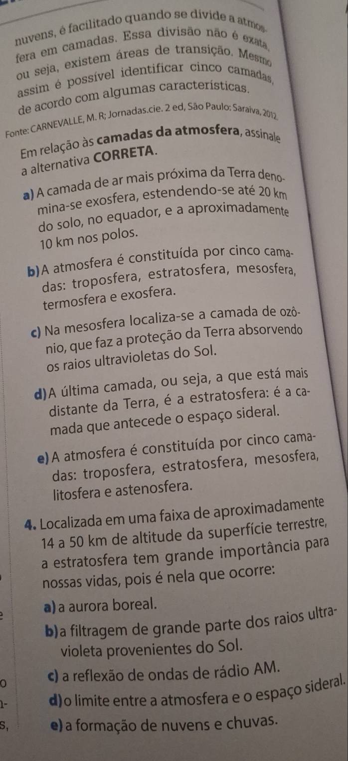 nuvens, é facilitado quando se dívide a atmos
fera em camadas. Essa divisão não é exata,
ou seja, existem áreas de transição. Mesmo
assim é possível identificar cinco camadas,
de acordo com algumas características.
Fonte: CARNEVALLE, M. R; Jornadas.cie. 2 ed, São Paulo: Saraiva, 2012
Em relação às camadas da atmosfera, assinale
a alternativa CORRETA.
a) A camada de ar mais próxima da Terra deno-
mina-se exosfera, estendendo-se até 20 km
do solo, no equador, e a aproximadamente
10 km nos polos.
b)A atmosfera é constituída por cinco cama-
das: troposfera, estratosfera, mesosfera,
termosfera e exosfera.
c) Na mesosfera localiza-se a camada de ozô-
nio, que faz a proteção da Terra absorvendo
os raios ultravioletas do Sol.
d)A última camada, ou seja, a que está mais
distante da Terra, é a estratosfera: é a ca-
mada que antecede o espaço sideral.
e) A atmosfera é constituída por cinco cama-
das: troposfera, estratosfera, mesosfera,
litosfera e astenosfera.
4. Localizada em uma faixa de aproximadamente
14 a 50 km de altitude da superfície terrestre,
a estratosfera tem grande importância para
nossas vidas, pois é nela que ocorre:
a) a aurora boreal.
b)a filtragem de grande parte dos raios ultra-
violeta provenientes do Sol.
0 c) a reflexão de ondas de rádio AM.
1- d)o limite entre a atmosfera e o espaço sideral.
S, e) a formação de nuvens e chuvas.