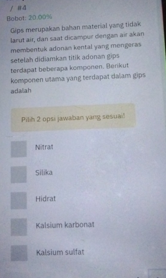 #4
Bobot: 20.00%
Gips merupakan bahan material yang tidak
larut air, dan saat dicampur dengan air akan
membentuk adonan kental yang mengeras
setelah didiamkan titik adonan gips
terdapat beberapa komponen. Berikut
komponen utama yang terdapat dalam gips
adalah
Pilih 2 opsi jawaban yang sesuai!
Nitrat
Silika
Hidrat
Kalsium karbonat
Kalsium sulfat