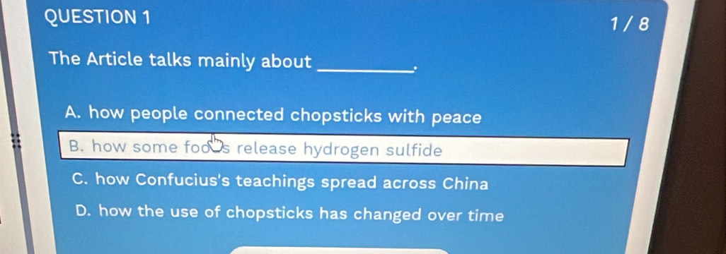 1 / 8
The Article talks mainly about_
.
A. how people connected chopsticks with peace
B. how some foo s release hydrogen sulfide
C. how Confucius's teachings spread across China
D. how the use of chopsticks has changed over time