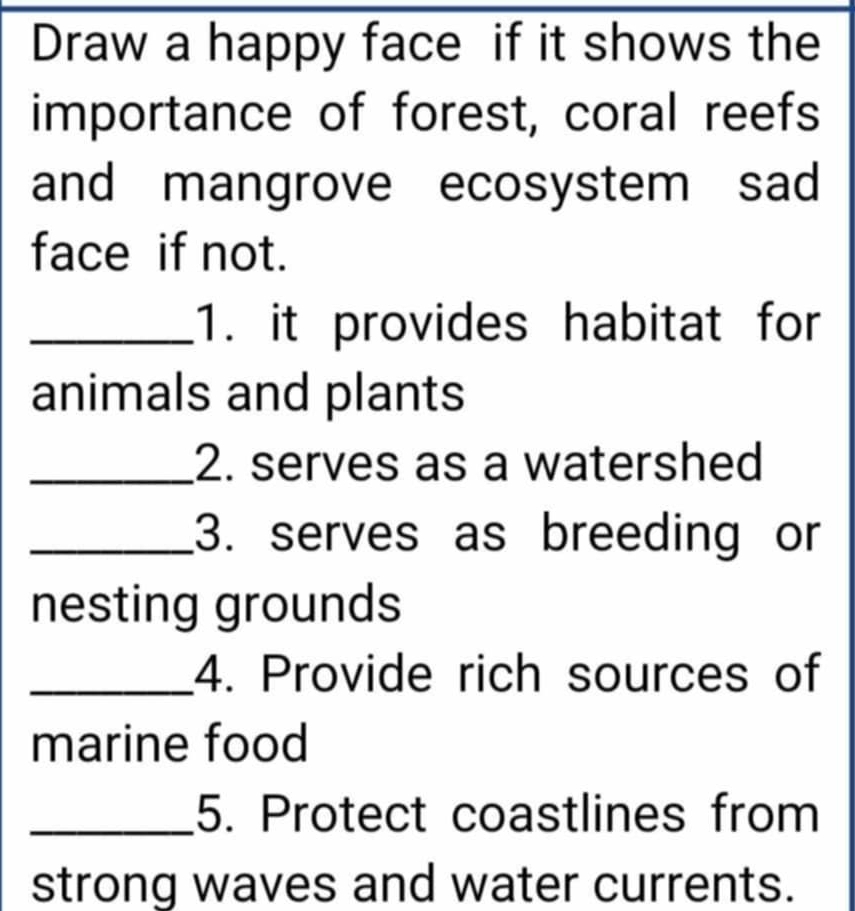 Draw a happy face if it shows the 
importance of forest, coral reefs 
and mangrove ecosystem sad 
face if not. 
_1. it provides habitat for 
animals and plants 
_2. serves as a watershed 
_3. serves as breeding or 
nesting grounds 
_4. Provide rich sources of 
marine food 
_5. Protect coastlines from 
strong waves and water currents.