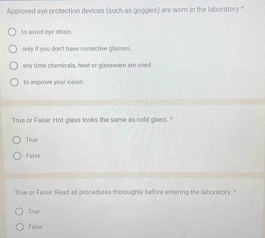 Approved eye protection devices (such as goggles) are worn in the laboratory *
to avoid eye strain.
only if you don't have corrective glasses.
any time chemicals, heat or glassware are used.
to improve your vision.
True or False: Hot glass looks the same as cold glass. *
True
False
True or False: Read all procedures thoroughly before entering the laboratory. *
True
False