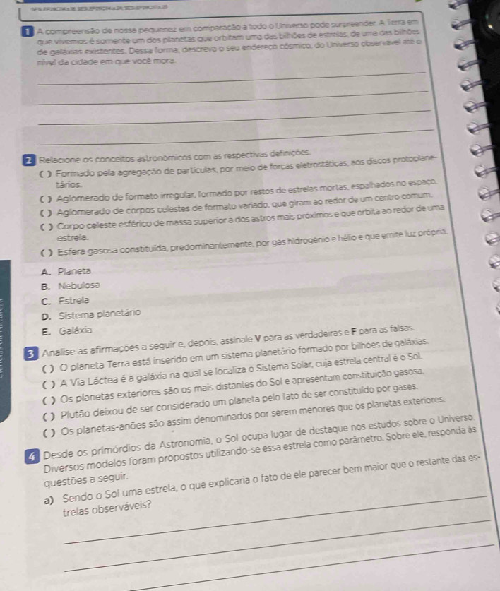 A compreensão de nossa pequenez em comparação a todo o Universo pode surpreender. A Terra em
que vivemos é somente um dos pilanetas que orbitam uma das bilhões de estreias, de uma das bilhões
de galáxias existentes. Dessa forma, descreva o seu endereço cósmico, do Universo observável até o
nível da cidade em que vooê mora.
_
_
_
_
2  Relacione os conceitos astronômicos com as respectivas definições.
《》 Formado pela agregação de partículas, por meio de forças eletrostáticas, aos discos protoplane-
tários.
《 》 Aglomerado de formato irregular, formado por restos de estrelas mortas, espalhados no espaço.
《 】 Aglomerado de corpos celestes de formato variado, que giram ao redor de um centro comum.
( ) Corpo celeste esférico de massa superior à dos astros mais próximos e que orbita ao redor de uma
estrela.
() Esfera gasosa constituída, predominantemente, por gás hidrogênio e hélio e que emite luz própria.
A. Planeta
B. Nebulosa
C. Estrela
D. Sistema planetário
E. Galáxia
3  Analise as afirmações a seguir e, depois, assinale V para as verdadeiras e F para as falsas.
(  ) O planeta Terra está inserido em um sistema planetário formado por bilhões de galáxias.
( ) A Via Láctea é a galáxia na qual se localiza o Sistema Solar, cuja estrela central é o Sol.
( ) Os planetas exteriores são os mais distantes do Sol e apresentam constituição gasosa.
( ) Plutão deixou de ser considerado um planeta pelo fato de ser constituído por gases.
( ) Os planetas-anões são assim denominados por serem menores que os planetas exteriores.
Desde os primórdios da Astronomia, o Sol ocupa lugar de destaque nos estudos sobre o Universo.
Diversos modelos foram propostos utilizando-se essa estrela como parâmetro. Sobre ele, responda às
_
a) Sendo o Sol uma estrela, o que explicaria o fato de ele parecer bem maior que o restante das es-
questões a seguir.
_
trelas observáveis?
_