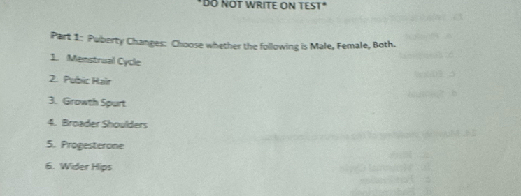 DÖ NÖT WRITE ON TEST* 
Part 1: Puberty Changes: Choose whether the following is Male, Female, Both. 
1. Menstrual Cycle 
2. Pubic Hair 
3. Growth Spurt 
4. Broader Shoulders 
5. Progesterone 
6. Wider Hips