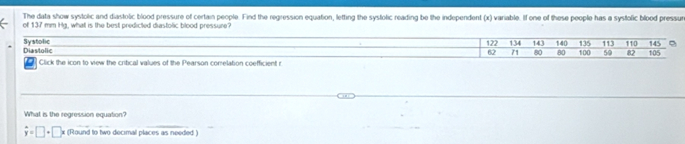 The data show systolic and diastolic blood pressure of certain people. Find the regression equation, letting the systolic reading be the independent (x) variable. If one of these people has a systolic blood pressur
of 137 mm Hg, what is the best predicted diastolic blood pressure?
Systolic 122 134 143 140 135 113 110 145 。
Diastolic 100 59 82 105
62 71 80 80
Click the icon to view the critical values of the Pearson correlation coefficient r
What is the regression equation?
hat y=□ +□ x (Round to two decimal places as needed )