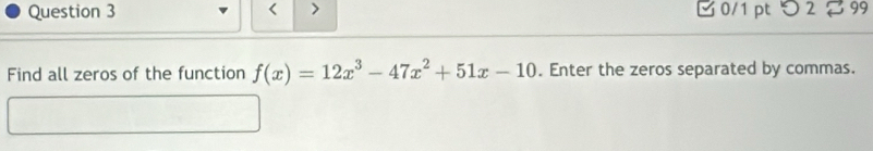 < > □ 0/1 pt つ 2 99 
Find all zeros of the function f(x)=12x^3-47x^2+51x-10. Enter the zeros separated by commas.