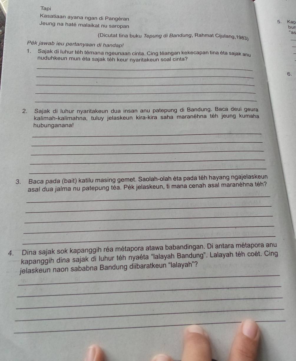 Tapi 
Kasatiaan ayana ngan di Pangéran 5. Kap bun 
Jeung na haté malaikat nu saropan 
“as 
(Dicutat tina buku Tepung di Bandung, Rahmat Cijulang, 1983) 
Pék jawab ieu pertanyaan di handap! 
1. Sajak di luhur téh témana ngeunaan cinta. Cing téangan kekecapan tina éta sajak anu 
nuduhkeun mun éta sajak téh keur nyaritakeun soal cinta? 
_ 
_ 
6. 
_ 
_ 
_ 
2. Sajak di luhur nyaritakeun dua insan anu patepung di Bandung. Baca deui geura 
kalimah-kalimahna, tuluy jelaskeun kira-kira saha maranéhna téh jeung kumaha 
hubunganana! 
_ 
_ 
_ 
_ 
_ 
3. Baca pada (bait) katilu masing gemet. Saolah-olah éta pada téh hayang ngajelaskeun 
asal dua jalma nu patepung téa. Pék jelaskeun, ti mana cenah asal maranéhna téh? 
_ 
_ 
_ 
_ 
_ 
4. Dina sajak sok kapanggih réa métapora atawa babandingan. Di antara métapora anu 
kapanggih dina sajak di luhur téh nyaéta “Ialayah Bandung'. Lalayah téh coét. Cing 
_ 
jelaskeun naon sababna Bandung diibaratkeun “lalayah”? 
_ 
_ 
_ 
__