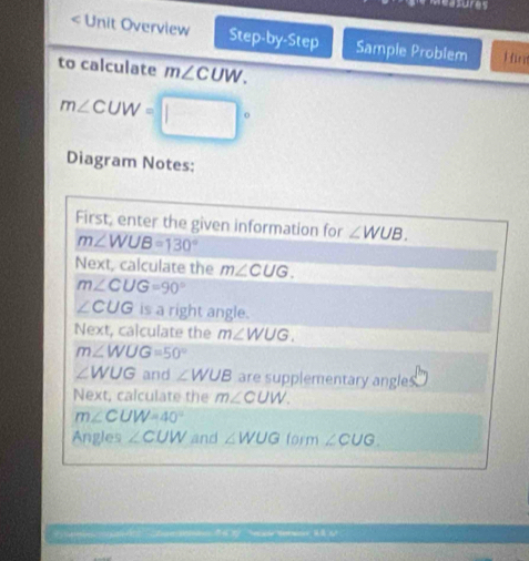 asures 
< Unit Overview Step-by-Step Sample Problem H u 
to calculate  m∠ CUW. 
Diagram Notes: 
First, enter the given information for ∠ WUB.
m∠ WUB=130°
Next, calculate the m∠ CUG.
m∠ CUG=90°
∠ CUG is a right angle. 
Next, calculate the m∠ WUG.
m∠ WUG=50°
∠ WUG and ∠ WUB are supplementary angle 
Next, calculate the m∠ CUW.
m∠ CUW=40°
Angles ∠ CUW and ∠ WUG form ∠ CUG.