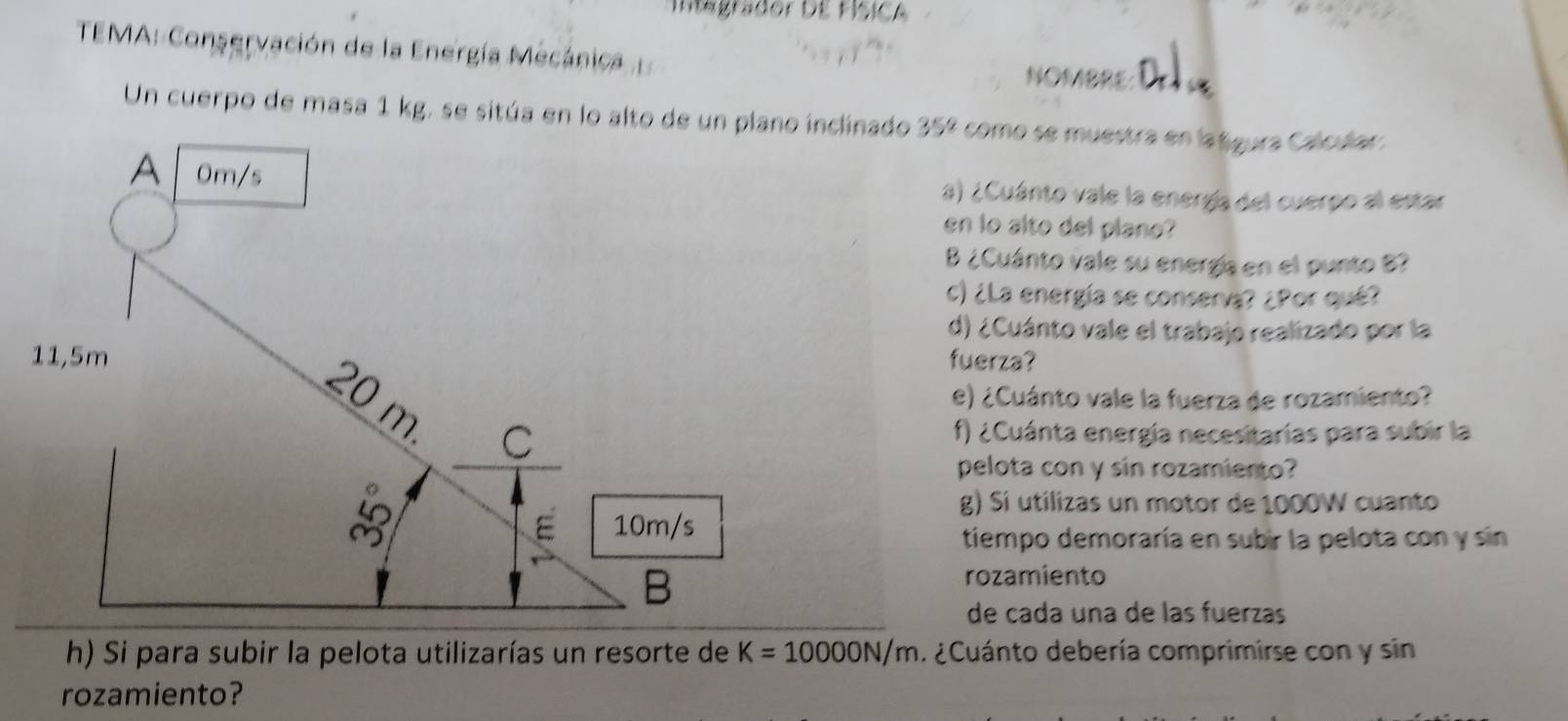 Integrador dE FísICA 
TEMA: Conservación de la Energía Mecánica NOMBRE 
Un cuerpo de masa 1 kg, se sitúa en lo alto de unnado 35º como se muestra en latgura Calodar. 
a) ¿Cuánto vale la energía del cuerpo al estar 
en lo alto del plano? 
B ¿Cuánto vale su energía en el punto B? 
c) ¿La energía se conserva? ¿Por qué? 
d) ¿Cuánto vale el trabajo realizado por la 
fuerza? 
e) ¿Cuánto vale la fuerza de rozamiento? 
f) ¿Cuánta energía necesitarias para subir la 
pelota con y sin rozamiento? 
g) Sí utilizas un motor de 1000W cuanto 
tiempo demoraría en subir la pelota con y sin 
rozamiento 
de cada una de las fuerzas 
h) Si para subir la pelota utilizarías un resorte de K=10000N/m. ¿Cuánto debería comprimirse con y sin 
rozamiento?