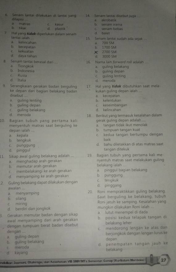 Senam lantai dilakukan di lantai yang 14 Senam lantai disebut juga
dilapisi a akrobatik
a matras c. kasur b senam irama
b. tikar d plastik c senam bebas
7. Hal yang tidok diperlukan dalam senam d. balet
lantai ialah 15. Senam lantai sudah ada sejak_
a. kelincahan a 700 SM
b. kecepatan b 1700 SM
c kekuatan X 2700 SM
d. daya tahan d， 3000 SM
8 Senam lantai berasal dari ... 16. Nama laih forword roll adalah
a Tiongkok a. guling belakang
b. Indonesia b guling depan
c Rusia c guling lenting
d Italia d. meroda
9. Serangkaian gerakan badan berguling 17. Hal yang tidok dibutuhkan saat mela-
ke depan dari bagian belakang badan kukan guling depan ialah __
disebut .... a. kecepatan
a. guling lenting b. kelentukan
b. guling depan c keseimbangan
c. guling belakang d. kelincahan
d. meroda 18. Berikut yang termasuk kesalahan dalam
10. Bagian tubuh yang pertama kali gerak guling depan adalah
menyentuh matras saat berguling ke a. tangan tidak ikut menolak
depan ialah b. tumpuan tangan kuat
a kepala c. kedua tangan bertumpu dengan
b. tengkuk baik
c punggung d bahu diletakkan di atas matras saat
d. pinggul tangan ditekuk
11. Sikap awal guling belakang adalah 19. Bagian tubuh yang pertama kali me-
a. menghadap arah gerakan nyentuh matras saat melakukan guling
b. memutar arah gerakan belakang ialah ....
c. membelakangi ke arah gerakan a. pinggul bagian belakang
d. menyamping ke arah gerakan b. punggung
2. Guling belakang dapat dilakukan dengan d pinggang c tengkuk
awalan …
a. menyamping 20. Roni mempraktikkan guling belakang.
b. silang Saat berguling ke belakang, tubuh
c miring Roni jatuh ke samping, Kesalahan yang
d. berdiri dan jongkok mungkin dilakukan Roni ialah _
3. Gerakan memutar badan dengan sikap a. lutut menempel di dada
awal menyamping dari arah gerakan b. posisi kedua telapak tangan di
dengan tumpuan berat badan disebut belakang leher
dengan .... c. mendorong lengan ke atas dan
a. guling depan berjongkok dengan lengan lurus ke
b. guling belakang depan
c meroda d. penempatan tangan jauh ke
belakang
d. kayang
ndidian Jasmani, Olahraga, dan Kesehatan VIII SMP/MTs Semester Genop (Kurikulum Merdeka) 27