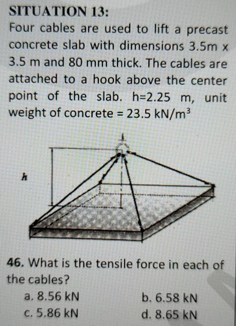 SITUATION 13:
Four cables are used to lift a precast
concrete slab with dimensions 3.5m ×
3.5 m and 80 mm thick. The cables are
attached to a hook above the center 
point of the slab. h=2.25m , unit
weight of concrete =23.5kN/m^3
46. What is the tensile force in each of
the cables?
a. 8.56 kN b. 6.58 kN
c. 5.86 kN d. 8.65 kN