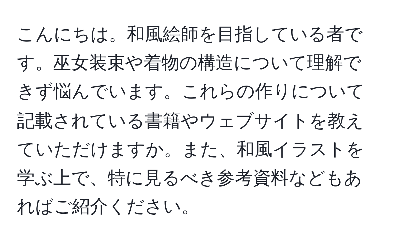 こんにちは。和風絵師を目指している者です。巫女装束や着物の構造について理解できず悩んでいます。これらの作りについて記載されている書籍やウェブサイトを教えていただけますか。また、和風イラストを学ぶ上で、特に見るべき参考資料などもあればご紹介ください。