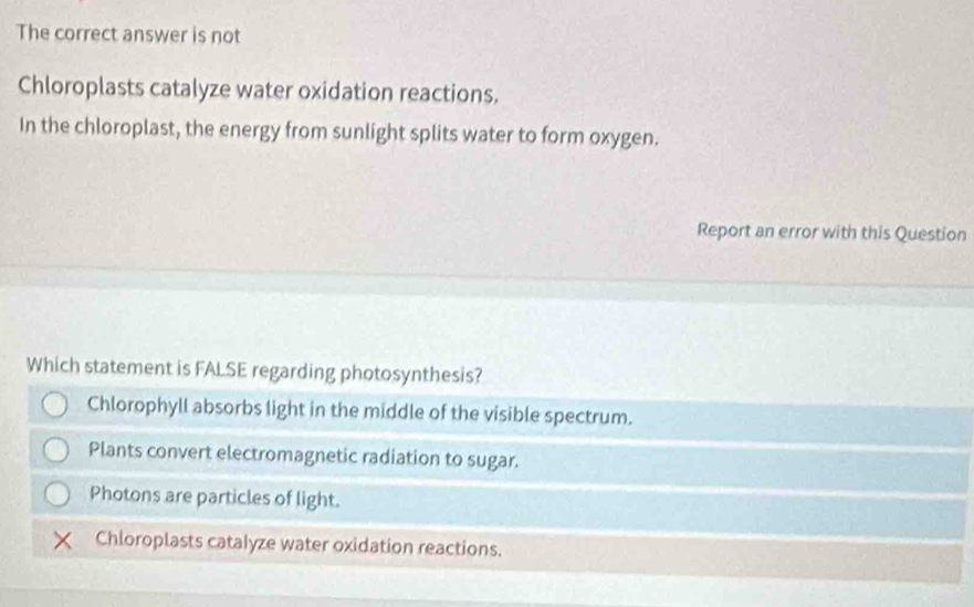 The correct answer is not
Chloroplasts catalyze water oxidation reactions.
In the chloroplast, the energy from sunlight splits water to form oxygen.
Report an error with this Question
Which statement is FALSE regarding photosynthesis?
Chlorophyll absorbs light in the middle of the visible spectrum.
Plants convert electromagnetic radiation to sugar.
Photons are particles of light.
Chloroplasts catalyze water oxidation reactions.