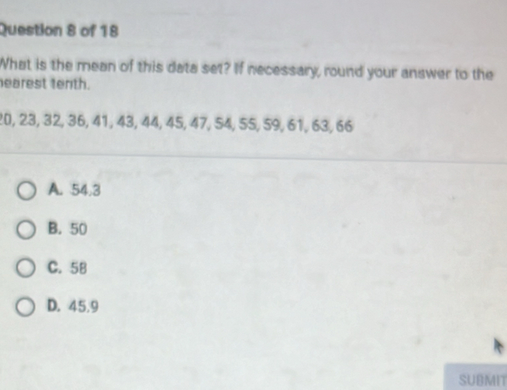 What is the mean of this data set? If necessary, round your answer to the
earest tenth.
20, 23, 32, 36, 41, 43, 44, 45, 47, 54, 55, 59, 61, 63, 66
A. 54.3
B. 50
C. 58
D. 45.9
SUBMIT