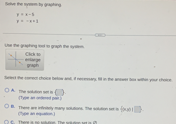 Solve the system by graphing.
y=x-5
y=-x+1
Use the graphing tool to graph the system.
Click to
enlarge
graph
Select the correct choice below and, if necessary, fill in the answer box within your choice.
A. The solution set is  . 
(Type an ordered pair.)
B. There are infinitely many solutions. The solution set is  (x,y)|□ . 
(Type an equation.)
C. There is no solution. The solution set is ?