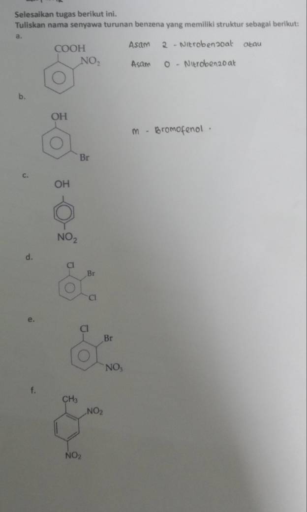 Selesaikan tugas berikut ini.
Tuliskan nama senyawa turunan benzena yang memiliki struktur sebagai berikut:
a.
Asam 2 - Nitroben2oal atau
Asam O - Nitroben20at
b.
m - Bromofenol .
C.
OH
NO_2
d.
Br
Cl
e.
Cl
Br
NO_3
f.
CH_3 NO_2
NO_2