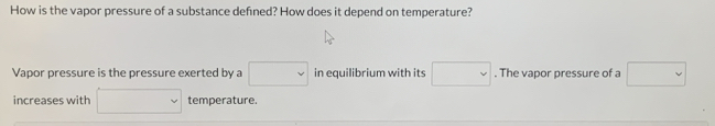 How is the vapor pressure of a substance defined? How does it depend on temperature? 
Vapor pressure is the pressure exerted by a □ in equilibrium with its □. The vapor pressure of a □
increases with □ temperature.