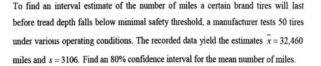 To find an interval estimate of the number of miles a certain brand tires will last 
before tread depth falls below minimal safety threshold, a manufacturer tests 50 tires 
under various operating conditions. The recorded data yield the estimates overline x=32,460
miles and s=3106. Find an 80% confidence interval for the mean number of miles.