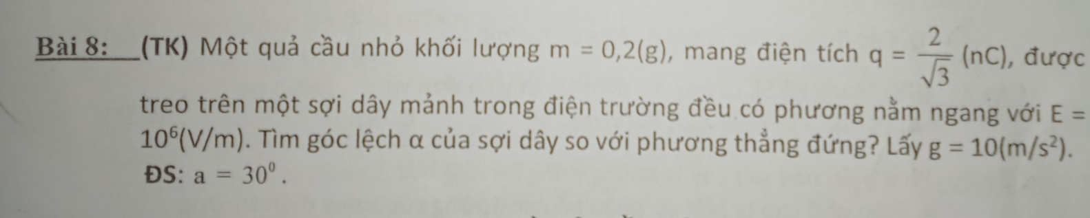 (TK) Một quả cầu nhỏ khối lượng m=0,2(g) , mang điện tích q= 2/sqrt(3) (nc) , được 
treo trên một sợi dây mảnh trong điện trường đều có phương nằm ngang với E=
10^6(V/m). Tìm góc lệch α của sợi dây so với phương thẳng đứng? Lấy g=10(m/s^2).
DS : a=30^0^