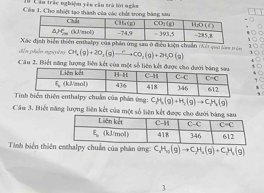 Cầu trăc nghiệm yêu cầu trã lời ngắn
Câu 1. Cho nhiệt tạo thành của các chất trong bảng sau
-
0
1 C
X ở điều kiện chuẩn (Kết quả làm tròn 2 C
đến phần nguyên) CH_4(g)+2O_2(g)to CO_2(g)+2H_2O(g)
3 (
4
Câu 2. Biết năng lượng liên kết của một số liê5
6
7
8
9
chuẩn của phản ứng: C_3H_6(g)+H_2(g)to C_3H_8(g)
Câu 3. Biết năng lượng liên kết của một số liên kết đượ
Tính biến thiên enthalpy chuẩn của phản ứng: C_4H_10(g)to C_2H_4(g)+C_2H_6(g)
3