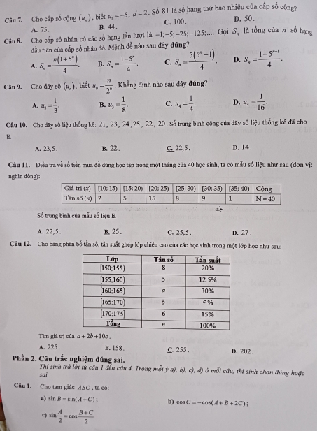 Cho cấp số cộng (u_x) ,biết u_1=-5,d=2. Số 81 là số hạng thứ bao nhiêu của cấp số cộng?
A.75 B. 44 . C. 100 . D. 50 .
Câu 8. Cho cấp số nhân có các số hạng lần lượt là -1;-5;-25;-125;.... Gọi S_n là tổng của π số hạng
đầu tiên của cấp số nhân đó. Mệnh đề nào sau đây đúng?
A. S_n= (n(1+5^n))/4 . B. S_n= (1-5^n)/4 . C. S_n= (5(5^n-1))/4 . D. S_n= (1-5^(n-1))/4 .
Câu 9. Cho dãy số (u_n) , biết u_n= n/2^n  Khẳng định nào sau đây đúng?
A. u_3= 1/3 . B. u_3= 1/8 . C. u_4= 1/4 . D. u_4= 1/16 .
Câu 10. Cho dãy số liệu thống kê: 21, 23, 24,25, 22, 20. Số trung bình cộng của dãy số liệu thống kê đã chơ
là
A. 23,5 . B. 22 . C. 22, 5 . D. 14.
Câu 11. Điều tra về số tiền mua đồ dùng học tập trong một tháng của 40 học sinh, ta có mẫu số liệu như sau (đơn vị:
nghin đồng):
Số trung bình của mẫu số liệu là
A. 22, 5 . B. 25 . C. 25,5 . D. 27 .
Câu 12. Cho bảng phân bố tần số, tần suất ghép lớp chiều cao của các học sinh trong một lớp học như sau:
Tìm giá trị của a+2b+10c_ 
A. 225 . B. 158 C. 255 . D. 202 .
Phần 2. Câu trắc nghiệm đúng sai.
Thí sinh trà lời từ câu 1 đến cầu 4. Trong mỗi ý a), b), c), đ) ở mỗi câu, thí sinh chọn đứng hoặc
sai
Câu 1. Cho tam giác ABC , ta có:
a) sin B=sin (A+C) : b) cos C=-cos (A+B+2C);
c) sin  A/2 =cos  (B+C)/2 
