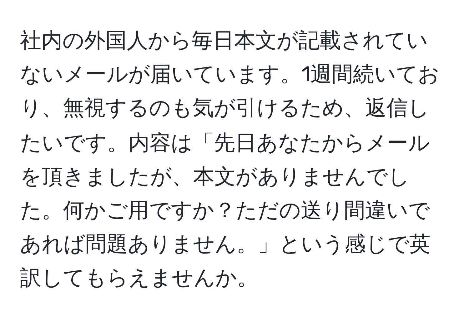 社内の外国人から毎日本文が記載されていないメールが届いています。1週間続いており、無視するのも気が引けるため、返信したいです。内容は「先日あなたからメールを頂きましたが、本文がありませんでした。何かご用ですか？ただの送り間違いであれば問題ありません。」という感じで英訳してもらえませんか。