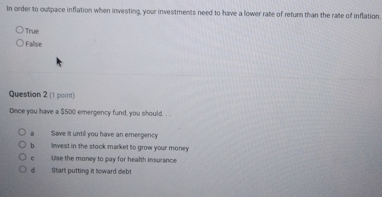 In order to outpace inflation when investing, your investments need to have a lower rate of return than the rate of inflation.
True
False
Question 2 (1 point)
Once you have a $500 emergency fund, you should. . .
a Save it until you have an emergency
bì Invest in the stock market to grow your money
C Use the money to pay for health insurance
d Start putting it toward debt