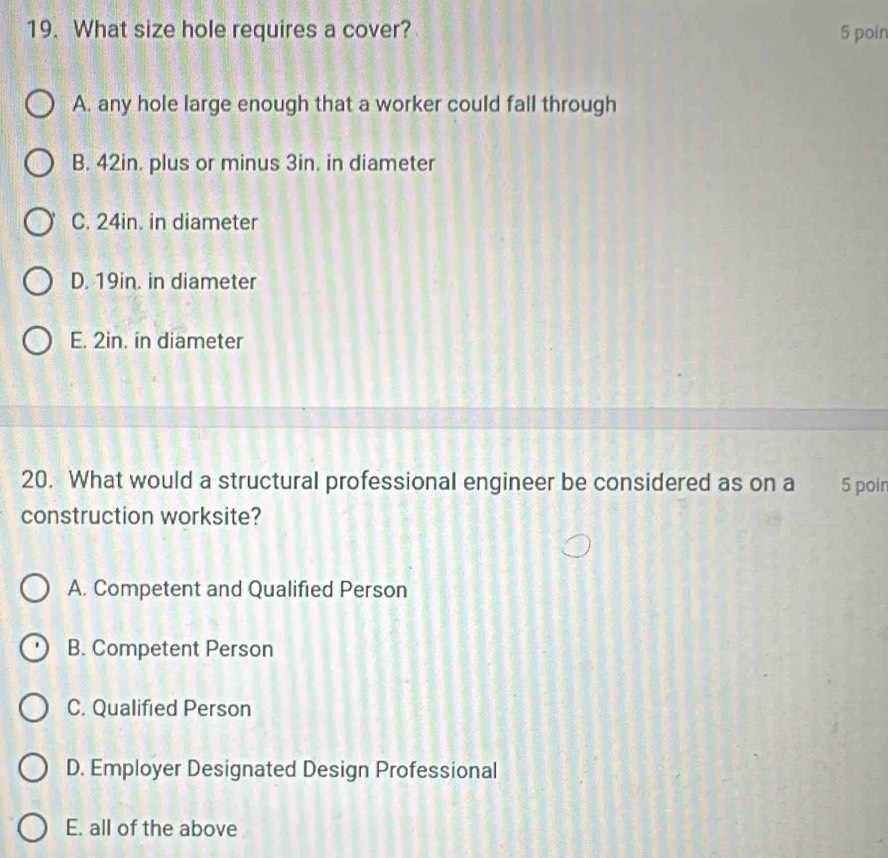 What size hole requires a cover? 5 poin
A. any hole large enough that a worker could fall through
B. 42in. plus or minus 3in. in diameter
C. 24in. in diameter
D. 19in. in diameter
E. 2in. in diameter
20. What would a structural professional engineer be considered as on a 5 poir
construction worksite?
A. Competent and Qualified Person
B. Competent Person
C. Qualified Person
D. Employer Designated Design Professional
E. all of the above