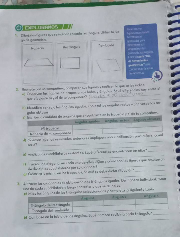 $) EXPLORAMOS 
Para construm 
1. Dibuja las figuras que se indican en cada rectángulo. Utiliza tu jue- figuras necesitamos 
herramientas 
graduadas par 
Rectángulo Romboide determinar sus 
langitudes y los 
grados de sus angulos 
Entra ai spark "Uso 
de herramientes 
geométricas'' para 
conocer más de estas 
herramientas 
2. Reúnete con un compañero, comparen sus figuras y realicen lo que se les indica. 
o) Observen las figuras del trapecio, sus lados y ángulos, ¿qué diferencias hay entre el 
que dibujaste tú y el de tu compañero? 
_ 
b) Identifica con rojo los ángulos agudos, con azul los ángulos rectos y con verde los án- 
gulos obtusos. 
tu trapecio y el de tu compañero. 
_ 
d) ¿Piensas que los resultados anteriores impliquen u 
_ 
seria? 
_ 
e) Analiza los cuadriláteros restantes, ¿qué diferencias encontraron en ellos?_ 
f) Tracen una diagonal en cada uno de ellos. ¿Qué y cómo son las figuras que resultaron 
de dividir los cuadriláteros por su diagonal? 
_ 
_ 
g) Ocurrirá lo mismo en los trapecios, ¿a qué se debe dicha situación?_ 
3. Al trazar las diagonales se obtuvieron dos triángulos iguales. De manera individual, toma 
uno de cada cuadrilátero y luego contesta lo que se te indica. 
leccionados y completa la siguiente tabla. 
_ 
b) Con base en la tabla de los ángulos, ¿qué nombre r