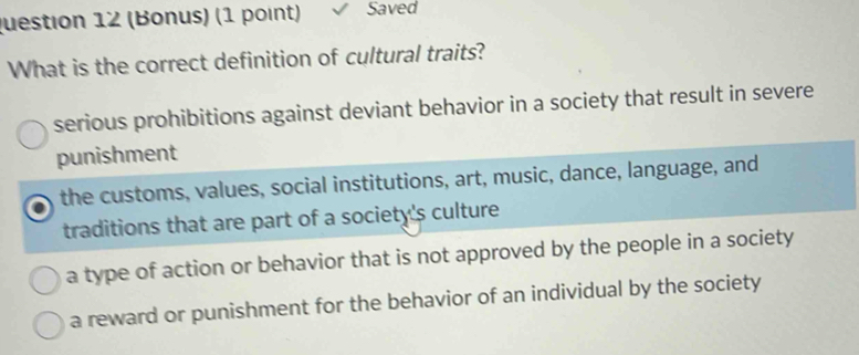 (Bonus) (1 point) Saved
What is the correct definition of cultural traits?
serious prohibitions against deviant behavior in a society that result in severe
punishment
the customs, values, social institutions, art, music, dance, language, and
traditions that are part of a society's culture
a type of action or behavior that is not approved by the people in a society
a reward or punishment for the behavior of an individual by the society