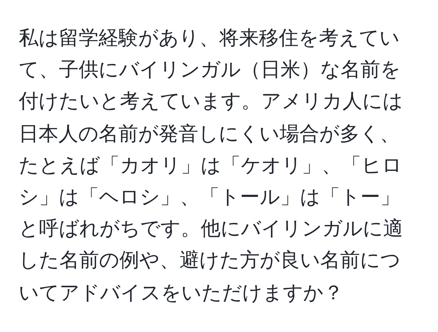 私は留学経験があり、将来移住を考えていて、子供にバイリンガル日米な名前を付けたいと考えています。アメリカ人には日本人の名前が発音しにくい場合が多く、たとえば「カオリ」は「ケオリ」、「ヒロシ」は「ヘロシ」、「トール」は「トー」と呼ばれがちです。他にバイリンガルに適した名前の例や、避けた方が良い名前についてアドバイスをいただけますか？