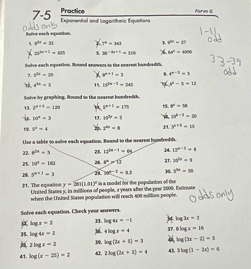 Practice Form G
7-5 Exponential and Logarithmic Equations
Solve each equation.
1. 8^(2x)=32 7^n=343 3. 9^(2x)=27
25^(2n+1)=625
5. 36^(-2x+1)=216 64^x=4096
Solve each equation. Round answers to the nearest hundredth.
7. 5^(2x)=20  8^(n+1)=3 9. 4^(n-2)=3
4^(3n)=5 11. 15^(2n-3)=245 4^x-5=12
12
Solve by graphing. Round to the nearest hundredth.
13. 2^(n+5)=120 14 5^(n+1)=175 15. 8^x=58
16. 10^n=3 17. 10^(3y)=5
18. 10^(k-2)=20
19. 5^x=4 20. 2^(4x)=8 21. 3^(x+5)=15
Use a table to solve each equation. Round to the nearest hundredth.
22. 8^(2n)=3 23. 12^(2n-1)=64 24. 12^(n-2)=8
27. 10^(2x)=9
25. 10^x=182
26. 8^n=12
30.
28. 5^(n+1)=3 29. 10^(n-2)=0.3 3^(3n)=50
31. The equation y=281(1.01)^x is a model for the population of the
United States y, in millions of people, x years after the year 2000. Estimate
when the United States population will reach 400 million people.
Solve each equation. Check your answers.
32. log x=2 log 4x=-1 34. log 3x=2
33.
35. log 4x=2 37. 8log x=16
36. 4log x=4
38. 2log x=2 39. log (2x+5)=3 40. log (3x-2)=3
41. log (x-25)=2 42. 2log (2x+5)=4 43. 3log (1-2x)=6