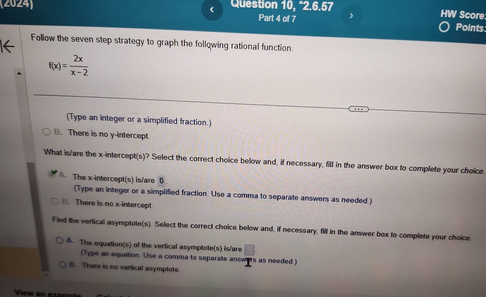 (2024) Question 10, *2.6.57
>
HW Score
Part 4 of 7 Points
Follow the seven step strategy to graph the following rational function.
f(x)= 2x/x-2 
(Type an integer or a simplified fraction.)
B. There is no y-intercept.
What is/are the x-intercept(s)? Select the correct choice below and, if necessary, fill in the answer box to complete your choice.
A. The x-intercept(s) is/are 0
(Type an integer or a simplified fraction. Use a comma to separate answers as needed.)
B. There is no x-intercept.
Find the vertical asymptote(s). Select the correct choice below and, if necessary, fill in the answer box to complete your choice.
A. The equation(s) of the vertical asymptote(s) is/are = □ /□  
 □ /□  
(Type an equation. Use a comma to separate answers as needed.)
B. There is no vertical asymptote.
View an example