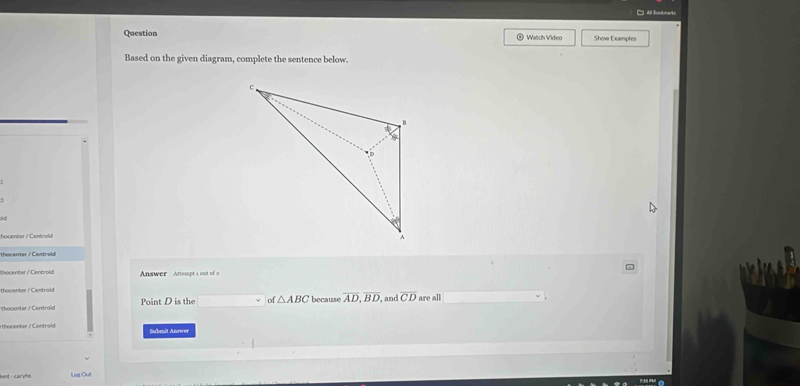 Question © Watch Video Show Examples 
Based on the given diagram, complete the sentence below. 
id 
:hocenter / Centroid 
thocenter / Centroid 
thocenter /Centrold Answer Attempt s out of 2 
thocenter / Centroid 
of △ ABC
thocenter / Centrold Point D is the because overline AD, overline BD and overline CD are all 
rthocenter/ Centrold Submit Answer 
ent caryhs Log Out