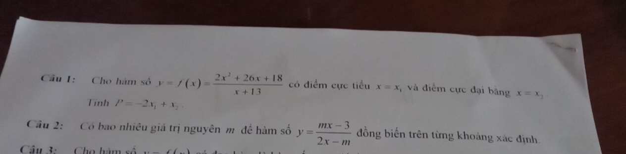 Cầu 1: Cho hàm số y=f(x)= (2x^2+26x+18)/x+13  có điểm cực tiểu x=x và điểm cực đại bằng x=x_2
Tính P=-2x_1+x_2
Câu 2: Có bao nhiêu giá trị nguyên m để hàm số y= (mx-3)/2x-m  đồng biến trên từng khoảng xác định. 
Câu 3: Cho hàm