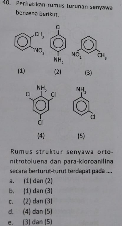 Perhatikan rumus turunan senyawa
benzena berikut.
NO_2 CH_3
(1) (2) (3)
NH_2
Cl
(4) (5)
Rumus struktur senyawa orto-
nitrotoluena dan para-kloroanilina
secara berturut-turut terdapat pada ....
a. (1) dan (2)
b. (1) dan (3)
c. (2) dan (3)
d. (4) dan (5)
e. (3) dan (5)