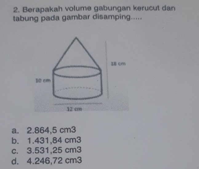 Berapakah volume gabungan kerucut dan
tabung pada gambar disamping.....
a. 2.864,5 cm3
b. 1.431,84 cm3
c. 3.531,25 cm3
d. 4.246,72 cm3