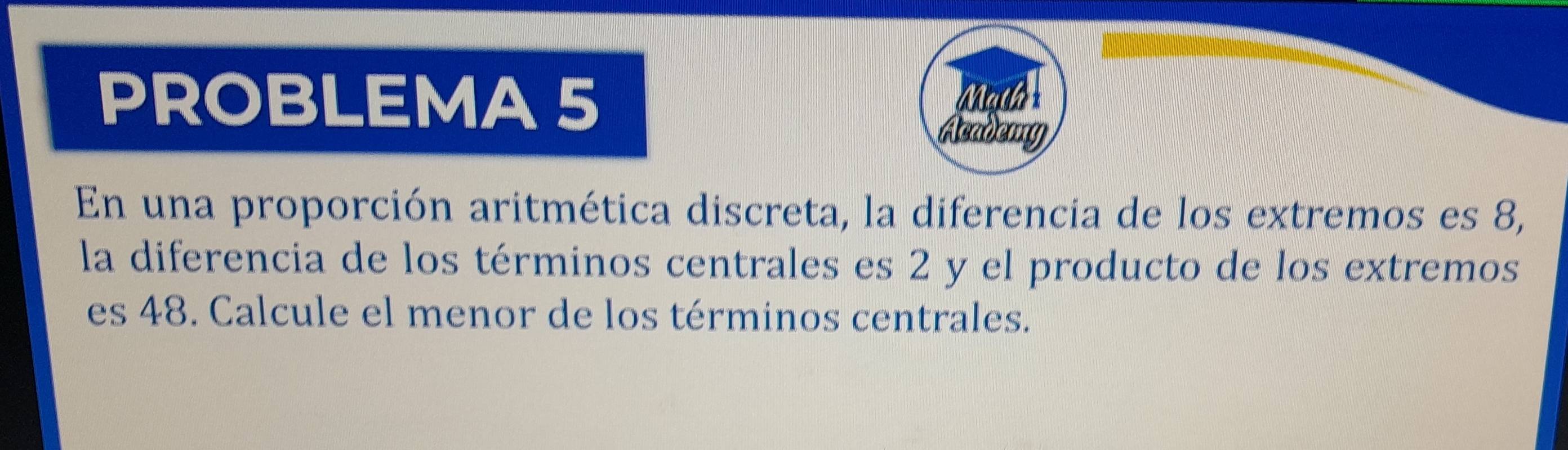 PROBLEMA 5 Math 
Academy 
En una proporción aritmética discreta, la diferencia de los extremos es 8, 
la diferencia de los términos centrales es 2 y el producto de los extremos 
es 48. Calcule el menor de los términos centrales.