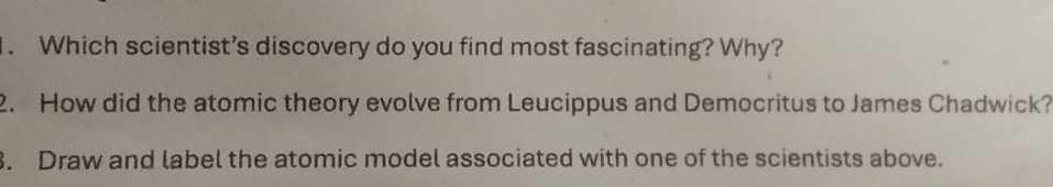 Which scientist’s discovery do you find most fascinating? Why? 
2. How did the atomic theory evolve from Leucippus and Democritus to James Chadwick? 
. Draw and label the atomic model associated with one of the scientists above.