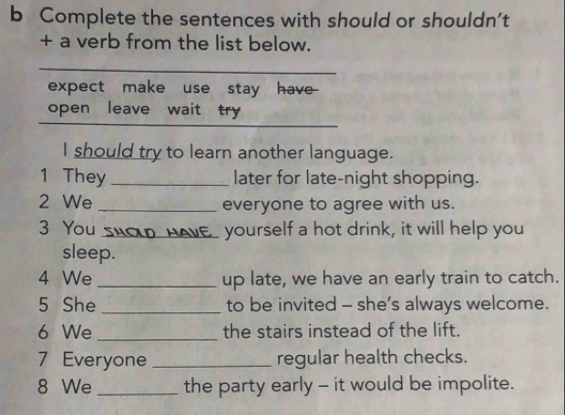 Complete the sentences with should or shouldn't 
+ a verb from the list below. 
_ 
expect make use stay have- 
open leave wait try 
_ 
I should try to learn another language. 
1 They _later for late-night shopping. 
2 We _everyone to agree with us. 
3 You sHO HAVE_ yourself a hot drink, it will help you 
sleep. 
4 We _up late, we have an early train to catch. 
5 She _to be invited - she’s always welcome. 
6 We _the stairs instead of the lift. 
7 Everyone _regular health checks. 
8 We _the party early - it would be impolite.