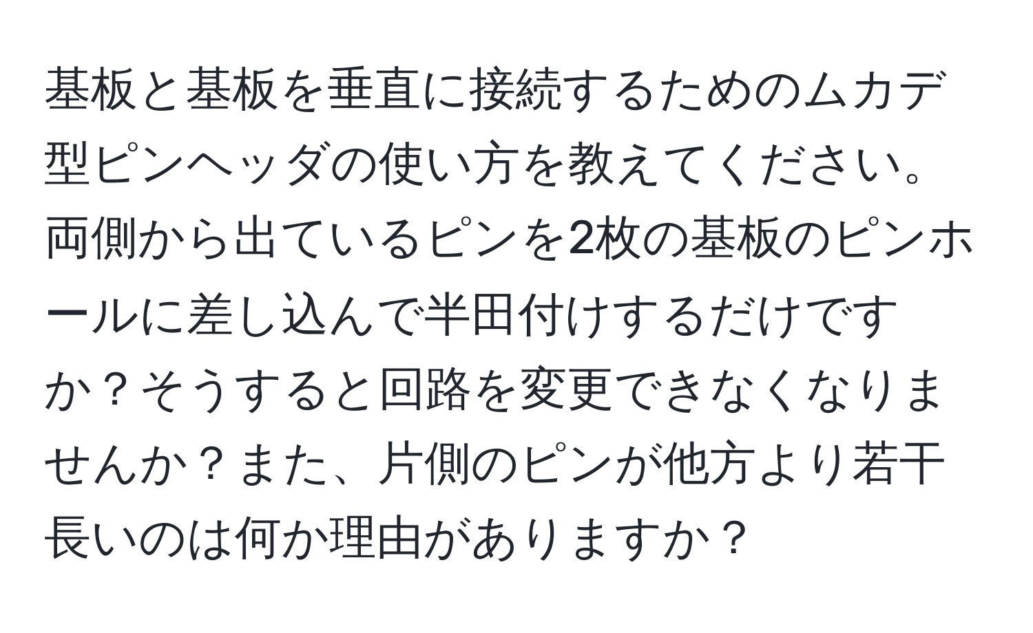 基板と基板を垂直に接続するためのムカデ型ピンヘッダの使い方を教えてください。両側から出ているピンを2枚の基板のピンホールに差し込んで半田付けするだけですか？そうすると回路を変更できなくなりませんか？また、片側のピンが他方より若干長いのは何か理由がありますか？