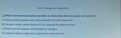 Ecology and Energy Flow
5__Which statement accurately describes an interaction between plants and animals?
A) Plants provide humans with carbon-dioxide (CO_2) for respiration.
B) Animals release carbon-dioxide (CO), required for photosynthesis.
C) Plants provide humans with atmospheric nitrogen.
D) Animals release oxygen (O_2) , required for plant survival.