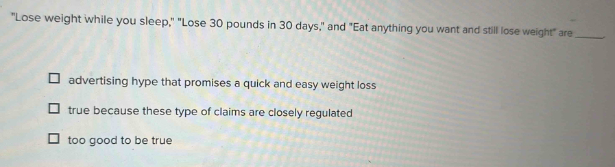 "Lose weight while you sleep," "Lose 30 pounds in 30 days," and "Eat anything you want and still lose weight" are _.
advertising hype that promises a quick and easy weight loss
true because these type of claims are closely regulated
too good to be true