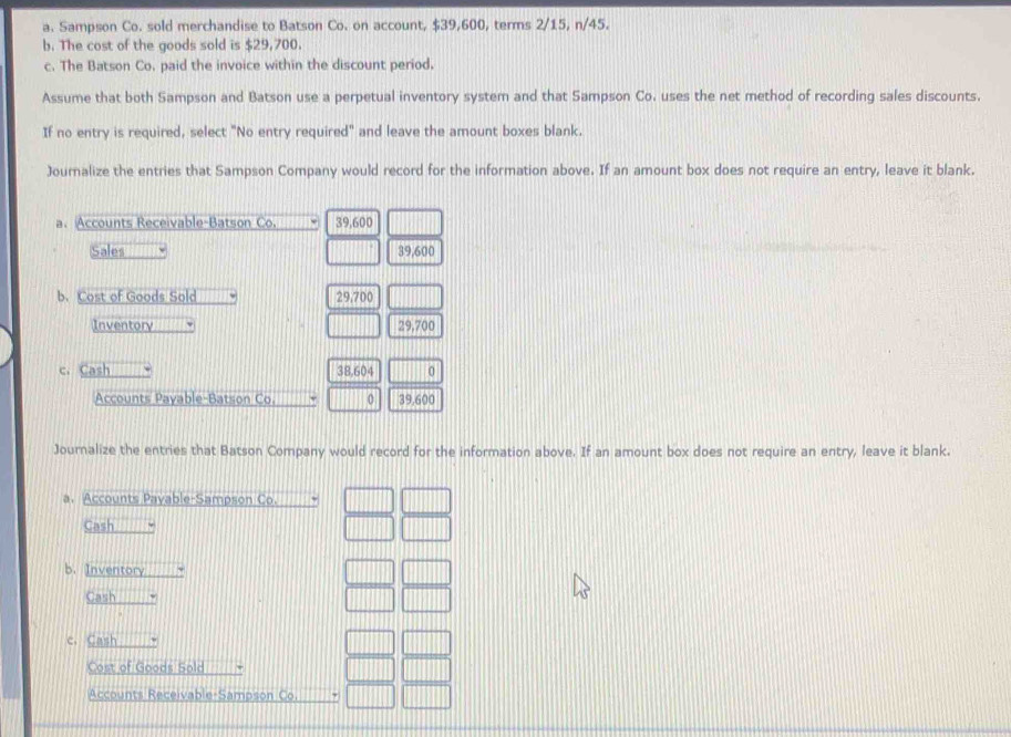 Sampson Co. sold merchandise to Batson Co. on account, $39,600, terms 2/15, n/45. 
b. The cost of the goods sold is $29,700. 
c. The Batson Co. paid the invoice within the discount period. 
Assume that both Sampson and Batson use a perpetual inventory system and that Sampson Co. uses the net method of recording sales discounts. 
If no entry is required, select "No entry required" and leave the amount boxes blank. 
Journalize the entries that Sampson Company would record for the information above. If an amount box does not require an entry, leave it blank. 
a. Accounts Receivable-Batson Co. 39,600
Sales 39,600
b. Cost of Goods Sold 29.700
Inventory 29,700
c. Cash 38,604 0 
Accounts Payable-Batson Co. 39,600
Journalize the entries that Batson Company would record for the information above. If an amount box does not require an entry, leave it blank. 
a. Accounts Payable-Sampson Co. 
Cash 
b. Inventory 
Cash 
c. Cash 
Cost of Goods Sold 
Accounts Receivable-Sampson Co.