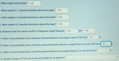 What weight is the mean? 6.42
What weight is 1 standard deviation above the mean? 7.49
6. What weight is 2 standard deviations above the mean? 8.56
7. What weight is 3 standard deviations above the mean? 9.63
8. Between what two values do 68% of elephants weigh? Between 5.35 and 7.49
9. What is the probability that a randornly selected elephant will weight at least 8.56 tons? 2.5 1%
10. What is the probability that a randomly selected elephant will have a weight that is at most 6.42 tons? 50
11. What is the probability that a randomly selected elephant will weigh between 3.21 and 9.63 tons? □ 
12. Would a weight of 3 tons be an unusual weight for an elephant? □