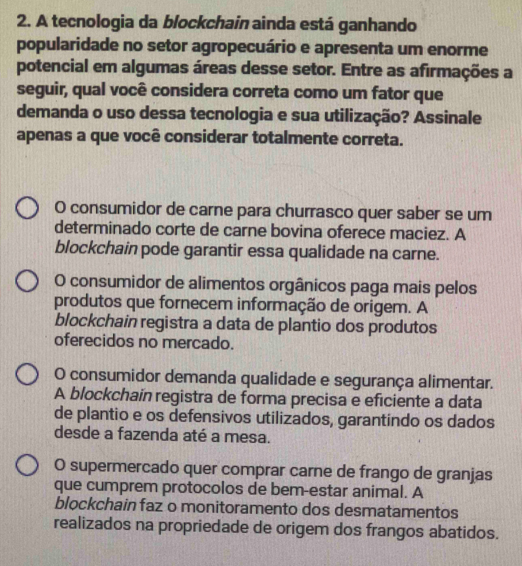 A tecnologia da blockchain ainda está ganhando
popularidade no setor agropecuário e apresenta um enorme
potencial em algumas áreas desse setor. Entre as afirmações a
seguir, qual você considera correta como um fator que
demanda o uso dessa tecnologia e sua utilização? Assinale
apenas a que você considerar totalmente correta.
O consumidor de carne para churrasco quer saber se um
determinado corte de carne bovina oferece maciez. A
blockchain pode garantir essa qualidade na carne.
O consumidor de alimentos orgânicos paga mais pelos
produtos que fornecem informação de origem. A
blockchain registra a data de plantio dos produtos
oferecidos no mercado.
O consumidor demanda qualidade e segurança alimentar.
A blockchain registra de forma precisa e eficiente a data
de plantio e os defensivos utilizados, garantindo os dados
desde a fazenda até a mesa.
O supermercado quer comprar carne de frango de granjas
que cumprem protocolos de bem-estar animal. A
blockchain faz o monitoramento dos desmatamentos
realizados na propriedade de origem dos frangos abatidos.