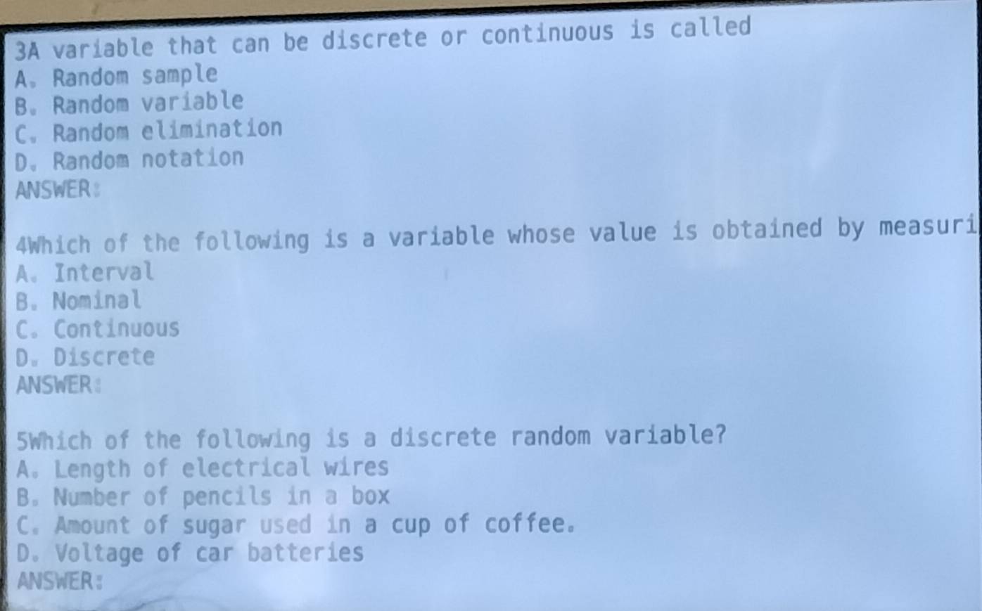 3A variable that can be discrete or continuous is called
A. Random sample
B. Random variable
C. Random elimination
D. Random notation
ANSWER
4Which of the following is a variable whose value is obtained by measuri
A. Interval
B. Nominal
C. Continuous
D. Discrete
ANSWER:
5Which of the following is a discrete random variable?
A. Length of electrical wires
B. Number of pencils in a box
C. Amount of sugar used in a cup of coffee.
D. Voltage of car batteries
ANSWER ：