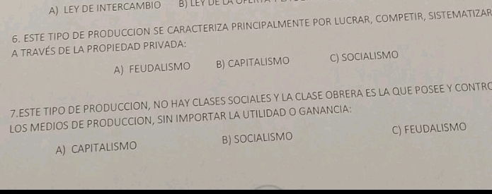 A) LEY DE INTERCAMBIO
6. ESTE TIPO DE PRODUCCION SE CARACTERIZA PRINCIPALMENTE POR LUCRAR, COMPETIR, SISTEMATIZAR
A TRAVÉS DE LA PROPIEDAD PRIVADA:
A) FEUDALISMO B) CAPITALISMO C) SOCIALISMO
7.ESTE TIPO DE PRODUCCION, NO HAY CLASES SOCIALES Y LA CLASE OBRERA ES LA QUE POSEE Y CONTRO
LOS MEDIOS DE PRODUCCION, SIN IMPORTAR LA UTILIDAD O GANANCIA:
A) CAPITALISMO B) SOCIALISMO C) FEUDALISMO